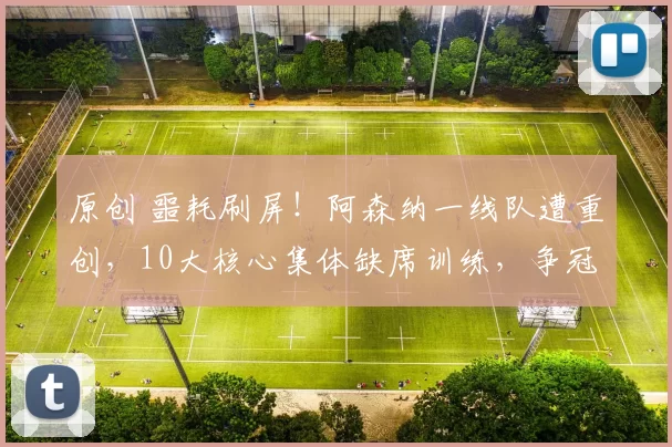 原创 噩耗刷屏！阿森纳一线队遭重创，10大核心集体缺席训练，争冠之路悬了