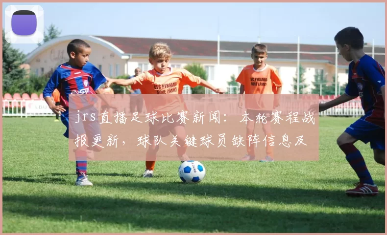jrs直播足球比赛新闻：本轮赛程战报更新，球队关键球员缺阵信息及比赛影响汇总