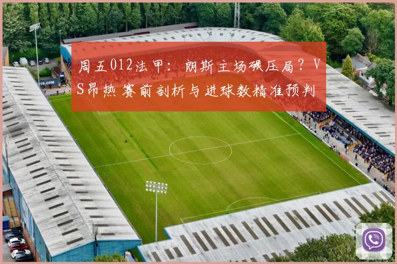 周五012法甲：朗斯主场碾压局？VS昂热 赛前剖析与进球数精准预判_客场_战意_攻防