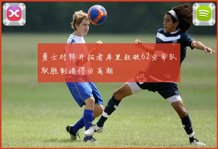 勇士对阵开拓者库里狂砍62分率队取胜制造得分高潮