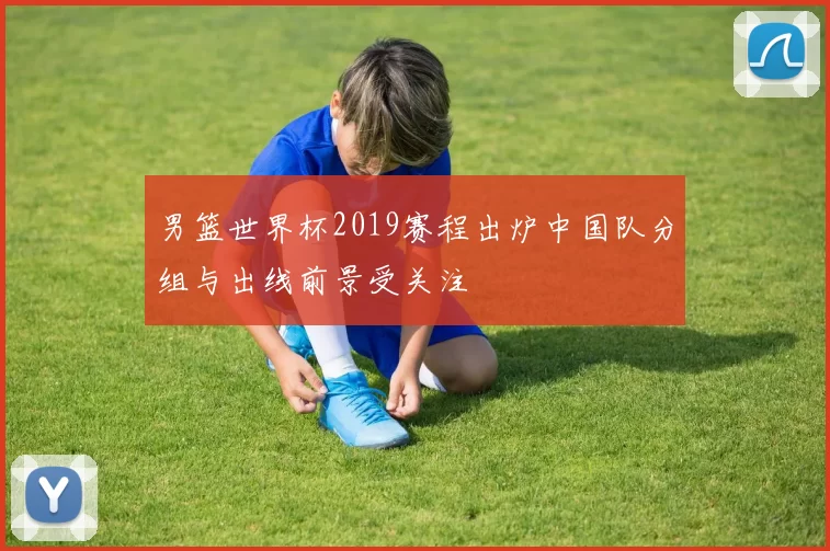 男篮世界杯2019赛程出炉中国队分组与出线前景受关注