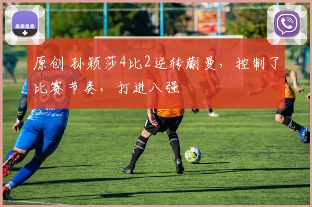 原创 孙颖莎4比2逆转蒯曼，控制了比赛节奏，打进八强