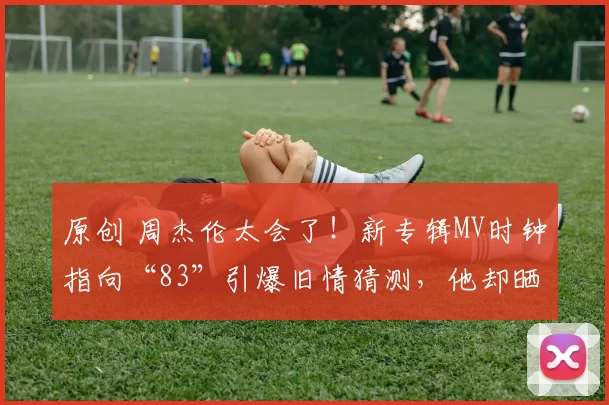 原创 周杰伦太会了！新专辑MV时钟指向“83”引爆旧情猜测，他却晒出与昆凌的求婚私藏视频和一家五口背影，用现实幸福回应所有传闻