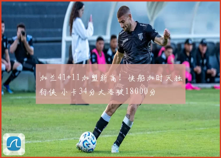 加兰41+11加盟新高！快船加时灭独行侠 小卡34分大洛破18000分