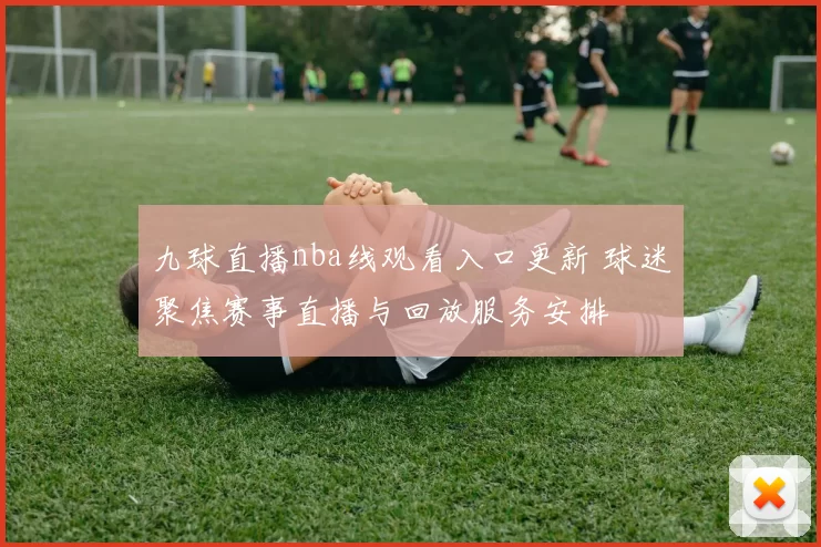九球直播nba线观看入口更新 球迷聚焦赛事直播与回放服务安排