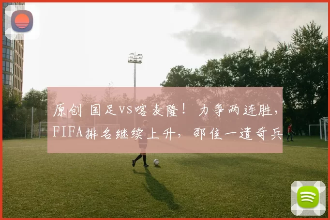 原创 国足vs喀麦隆！力争两连胜，FIFA排名继续上升，邵佳一遣奇兵上阵