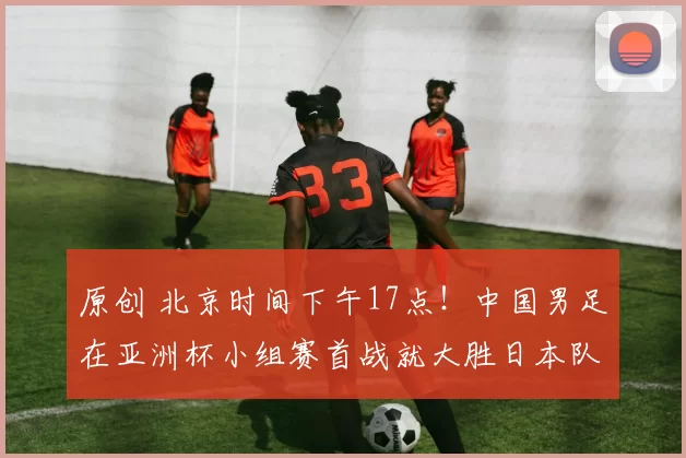 原创 北京时间下午17点！中国男足在亚洲杯小组赛首战就大胜日本队，值得期待
