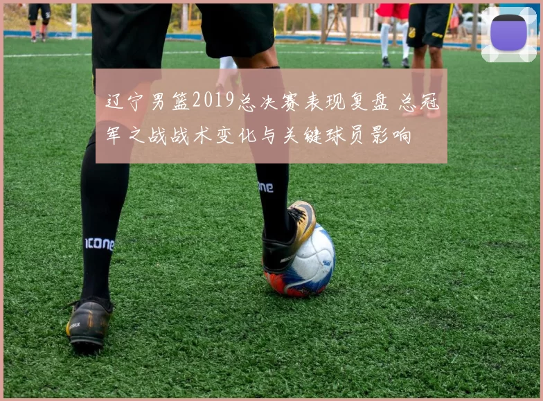 辽宁男篮2019总决赛表现复盘 总冠军之战战术变化与关键球员影响