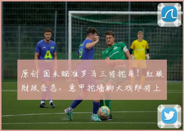 原创 国米瞄准罗马三将挖角！红狼财政告急，意甲挖墙脚大戏即将上演