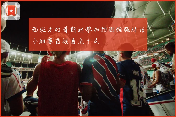 西班牙对哥斯达黎加预测强强对话小组赛首战看点十足